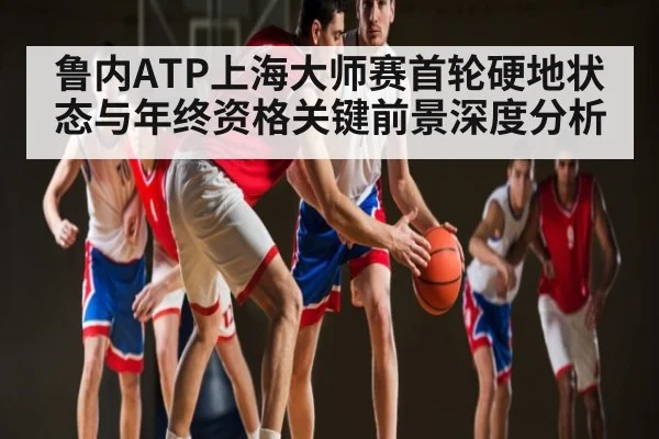 鲁内ATP上海大师赛首轮硬地状态与年终资格关键前景深度分析 - kaiyun