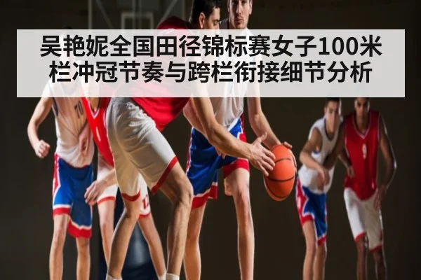 吴艳妮全国田径锦标赛女子100米栏冲冠节奏与跨栏衔接细节分析 - kaiyun