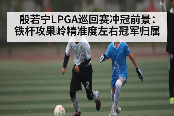 殷若宁LPGA巡回赛冲冠前景：铁杆攻果岭精准度左右冠军归属 - kaiyun