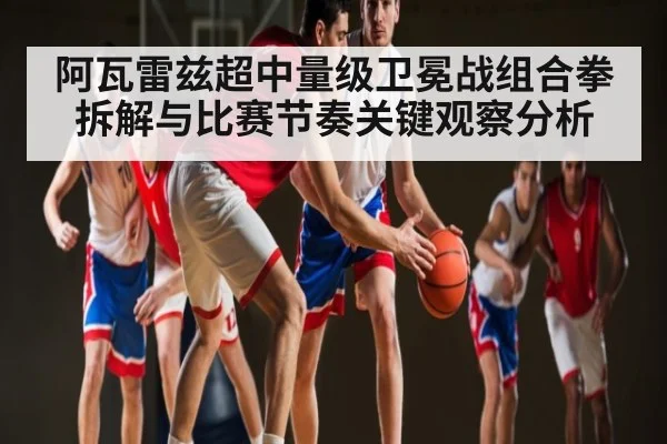 阿瓦雷兹超中量级卫冕战组合拳拆解与比赛节奏关键观察分析 - kaiyun